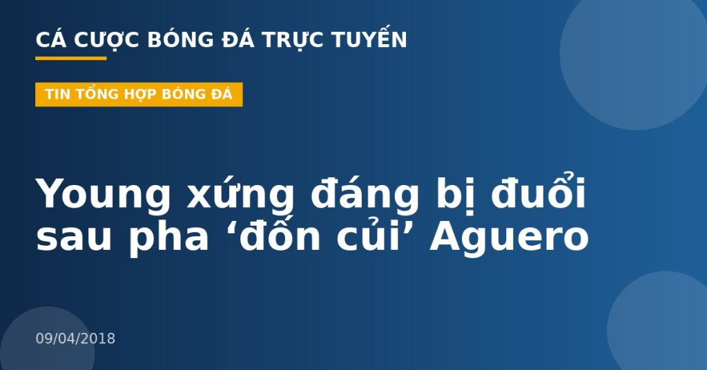 Young xứng đáng bị đuổi sau pha ‘đốn củi’ Aguero
