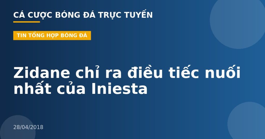 Zidane chỉ ra điều tiếc nuối nhất của Iniesta